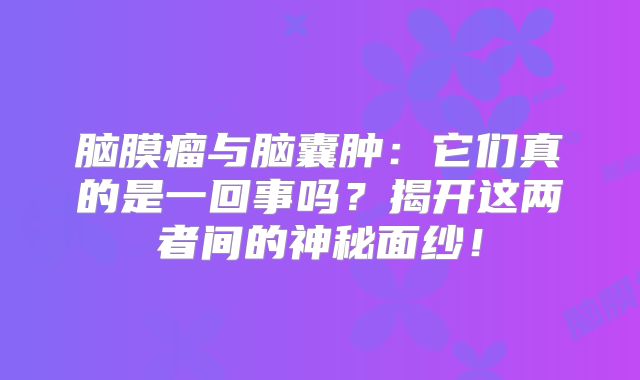 脑膜瘤与脑囊肿：它们真的是一回事吗？揭开这两者间的神秘面纱！