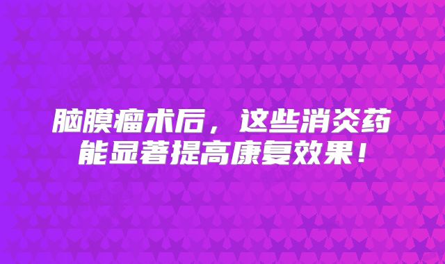 脑膜瘤术后，这些消炎药能显著提高康复效果！