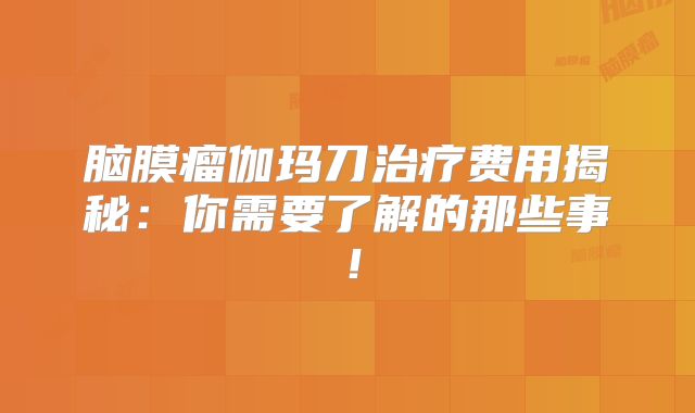 脑膜瘤伽玛刀治疗费用揭秘：你需要了解的那些事！