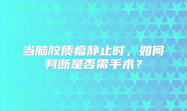 当脑胶质瘤静止时，如何判断是否需手术？