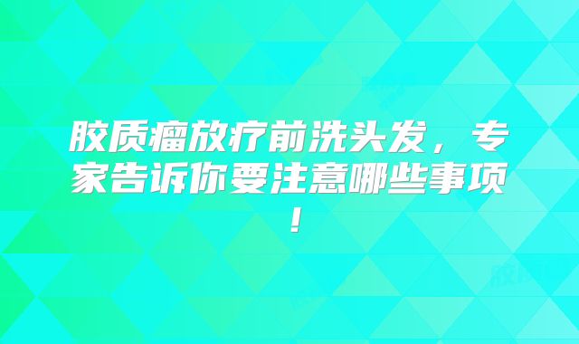 胶质瘤放疗前洗头发，专家告诉你要注意哪些事项！