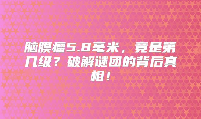 脑膜瘤5.8毫米，竟是第几级？破解谜团的背后真相！