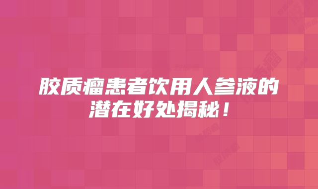 胶质瘤患者饮用人参液的潜在好处揭秘！