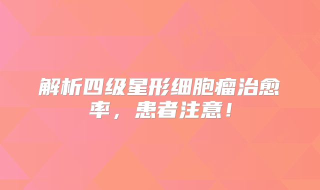 解析四级星形细胞瘤治愈率，患者注意！