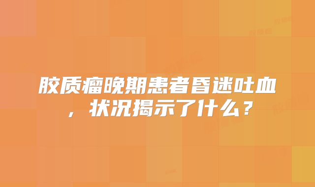 胶质瘤晚期患者昏迷吐血，状况揭示了什么？