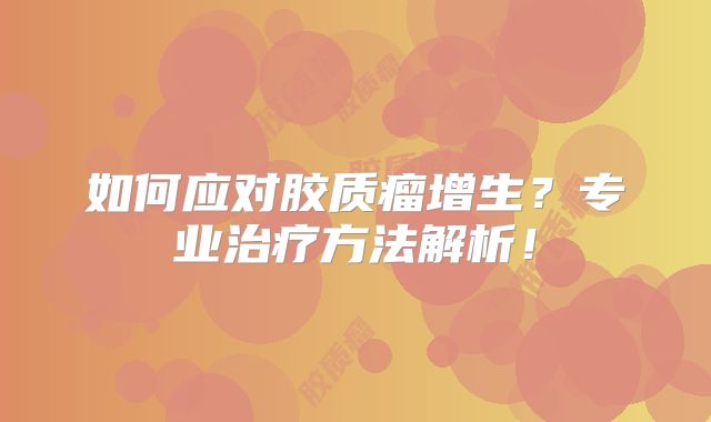 如何应对胶质瘤增生？专业治疗方法解析！