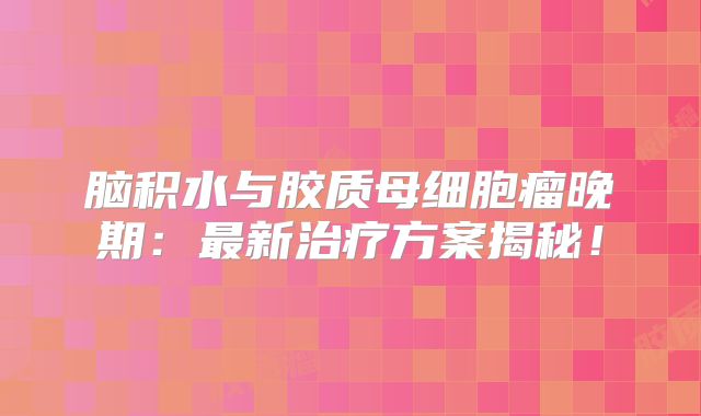 脑积水与胶质母细胞瘤晚期：最新治疗方案揭秘！