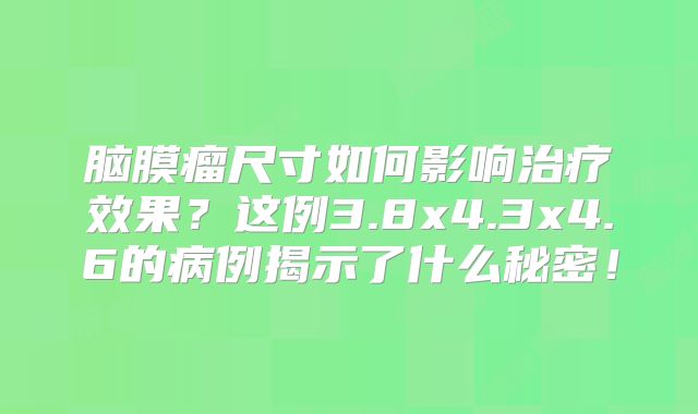 脑膜瘤尺寸如何影响治疗效果？这例3.8x4.3x4.6的病例揭示了什么秘密！