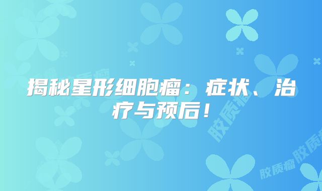 揭秘星形细胞瘤：症状、治疗与预后！