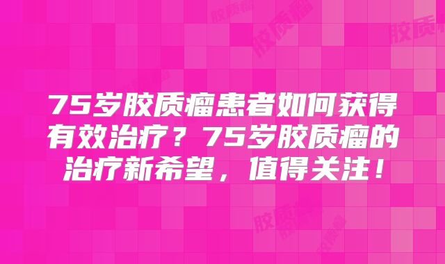 75岁胶质瘤患者如何获得有效治疗？75岁胶质瘤的治疗新希望，值得关注！