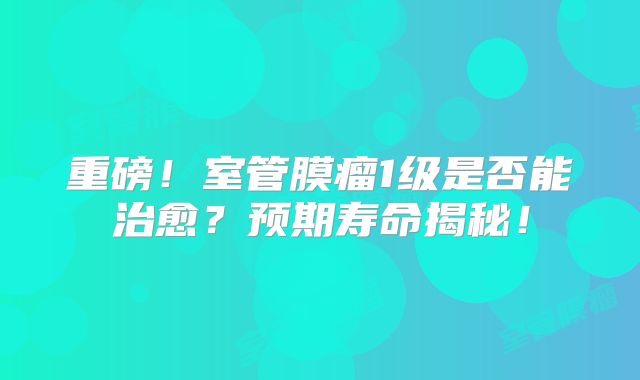 重磅！室管膜瘤1级是否能治愈？预期寿命揭秘！