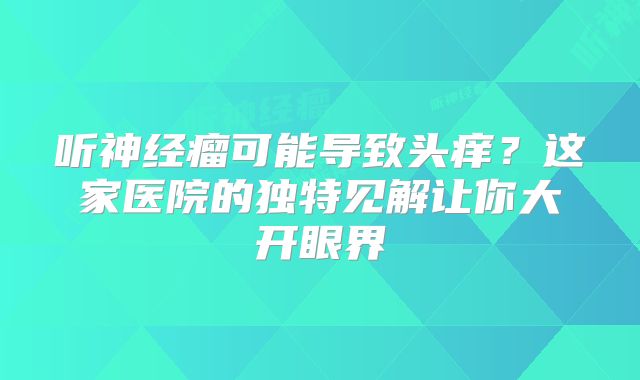 听神经瘤可能导致头痒？这家医院的独特见解让你大开眼界