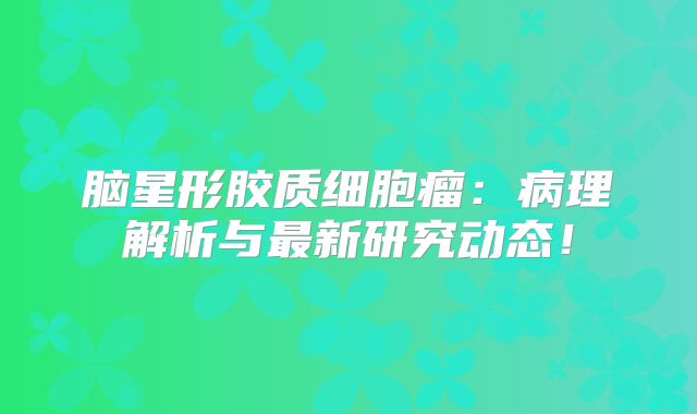 脑星形胶质细胞瘤：病理解析与最新研究动态！