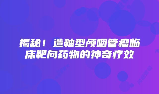 揭秘！造釉型颅咽管瘤临床靶向药物的神奇疗效