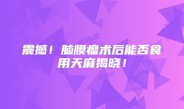 震撼！脑膜瘤术后能否食用天麻揭晓！