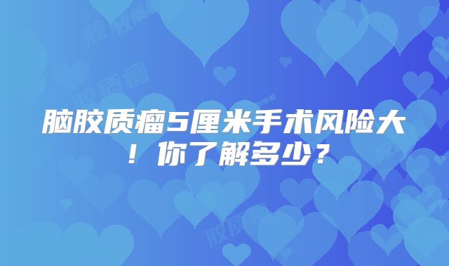 脑胶质瘤5厘米手术风险大！你了解多少？