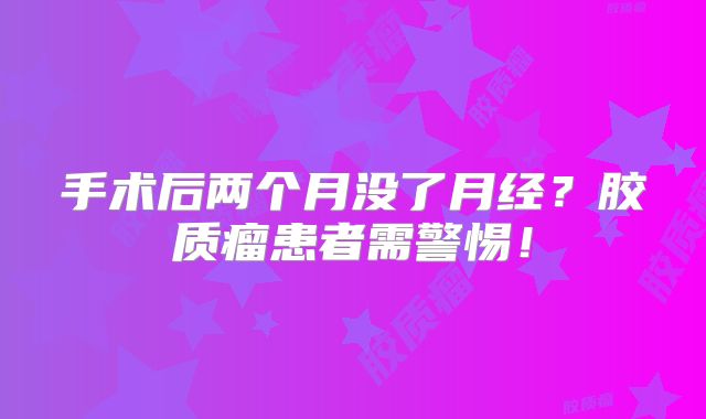 手术后两个月没了月经？胶质瘤患者需警惕！