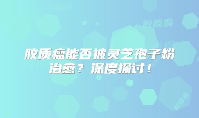 胶质瘤能否被灵芝孢子粉治愈？深度探讨！