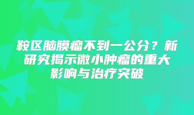 鞍区脑膜瘤不到一公分？新研究揭示微小肿瘤的重大影响与治疗突破