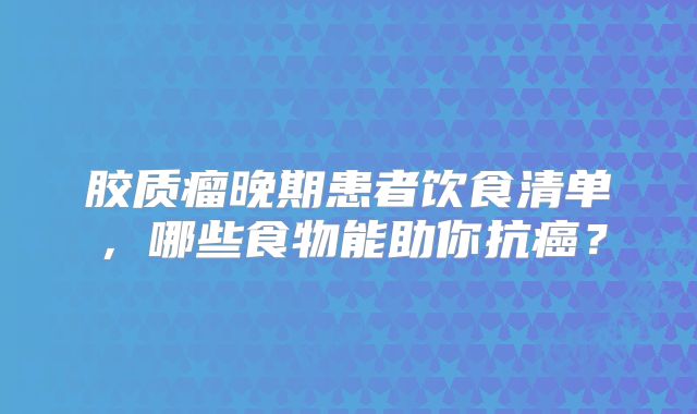 胶质瘤晚期患者饮食清单，哪些食物能助你抗癌？
