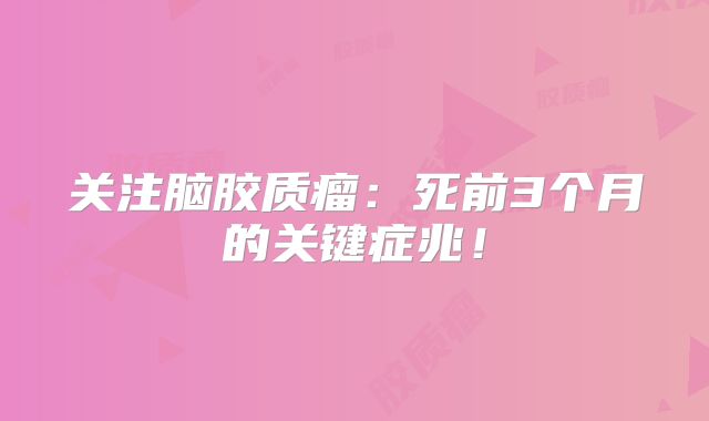 关注脑胶质瘤：死前3个月的关键症兆！