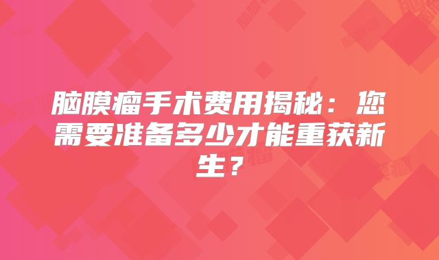 脑膜瘤手术费用揭秘：您需要准备多少才能重获新生？
