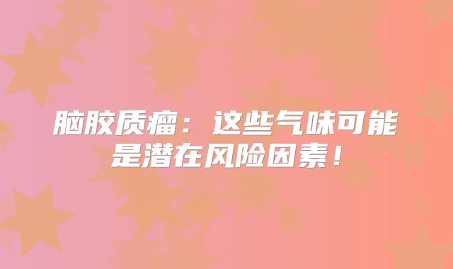 脑胶质瘤：这些气味可能是潜在风险因素！