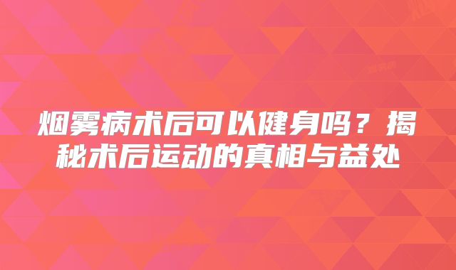 烟雾病术后可以健身吗？揭秘术后运动的真相与益处