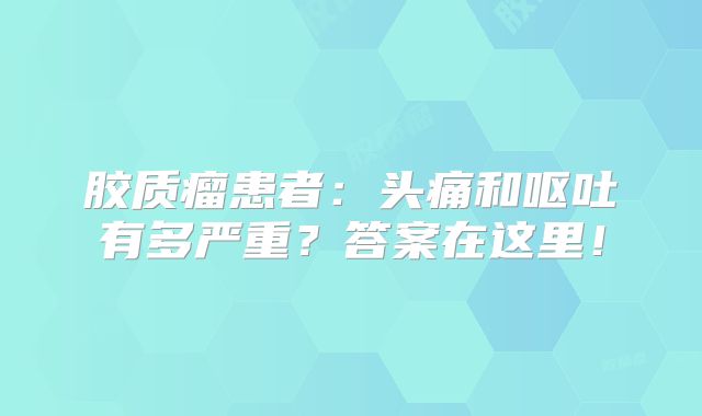 胶质瘤患者：头痛和呕吐有多严重？答案在这里！