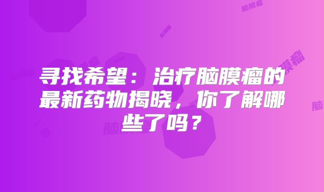 寻找希望：治疗脑膜瘤的最新药物揭晓，你了解哪些了吗？