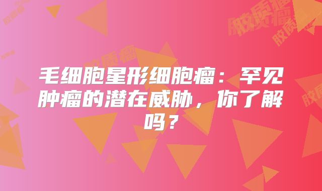 毛细胞星形细胞瘤：罕见肿瘤的潜在威胁，你了解吗？