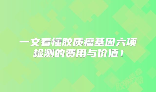 一文看懂胶质瘤基因六项检测的费用与价值！