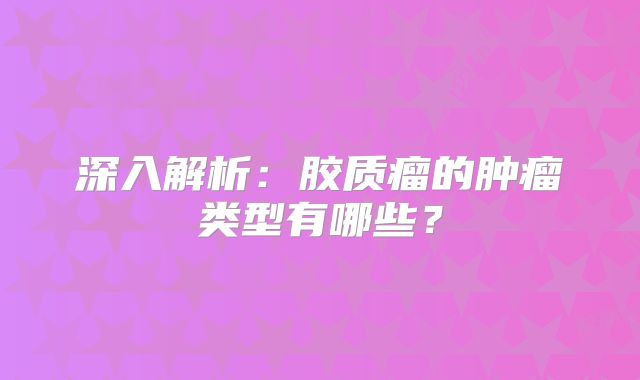 深入解析：胶质瘤的肿瘤类型有哪些？