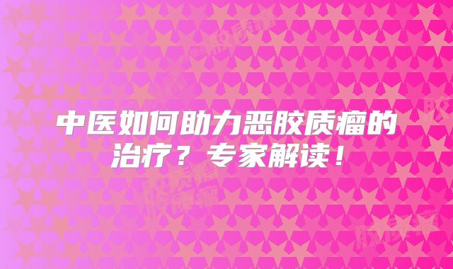 中医如何助力恶胶质瘤的治疗？专家解读！