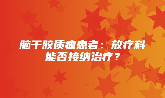 脑干胶质瘤患者：放疗科能否接纳治疗？
