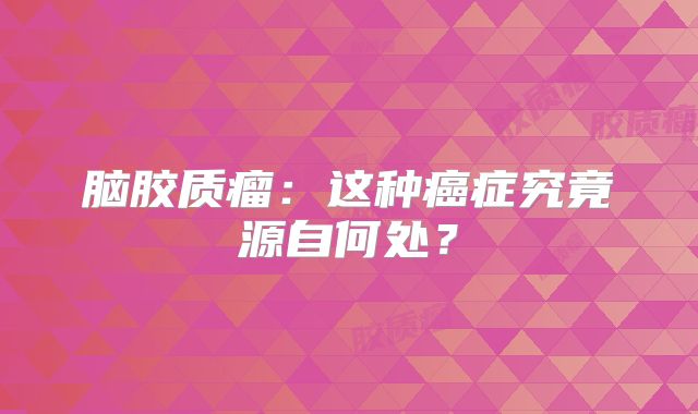 脑胶质瘤：这种癌症究竟源自何处？