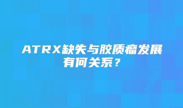 ATRX缺失与胶质瘤发展有何关系？