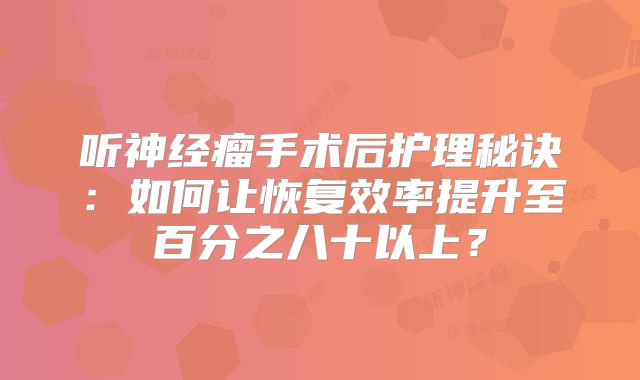 听神经瘤手术后护理秘诀：如何让恢复效率提升至百分之八十以上？