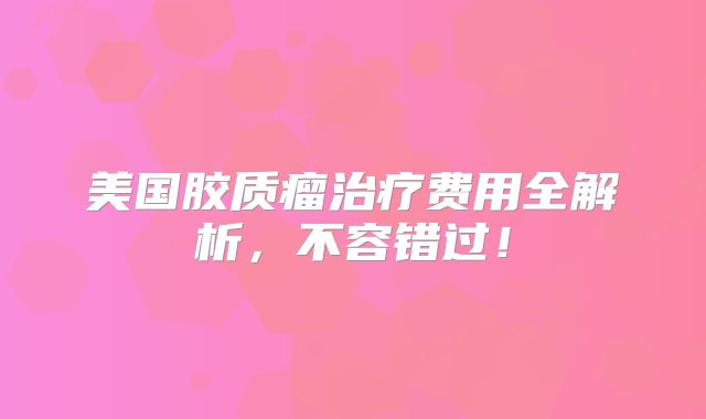 美国胶质瘤治疗费用全解析，不容错过！