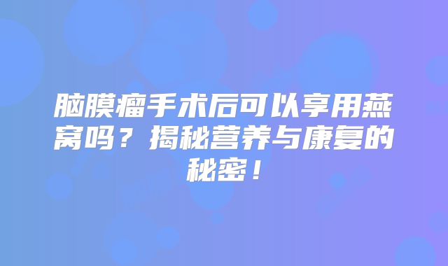 脑膜瘤手术后可以享用燕窝吗？揭秘营养与康复的秘密！
