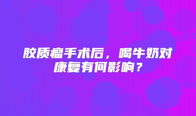 胶质瘤手术后，喝牛奶对康复有何影响？