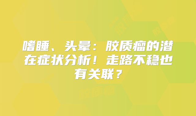 嗜睡、头晕：胶质瘤的潜在症状分析！走路不稳也有关联？