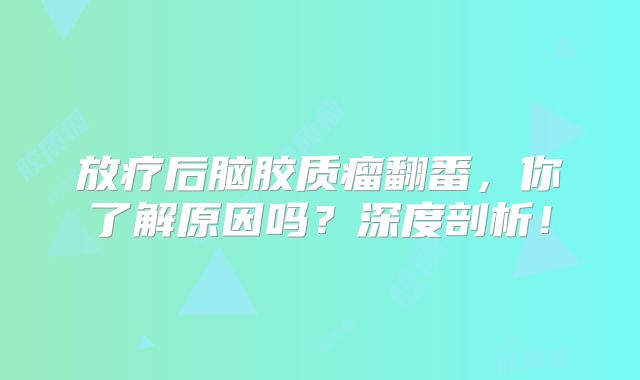 放疗后脑胶质瘤翻番，你了解原因吗？深度剖析！