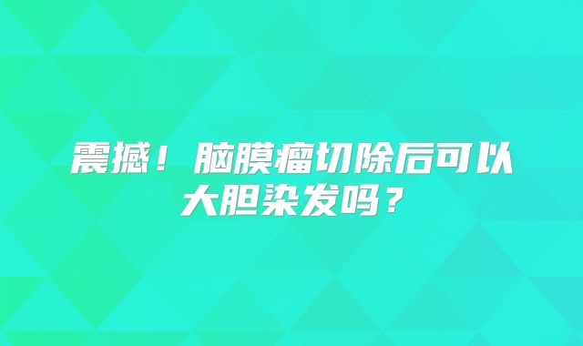 震撼！脑膜瘤切除后可以大胆染发吗？