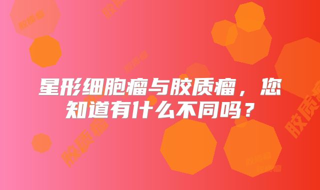 星形细胞瘤与胶质瘤，您知道有什么不同吗？