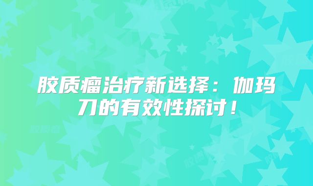 胶质瘤治疗新选择：伽玛刀的有效性探讨！