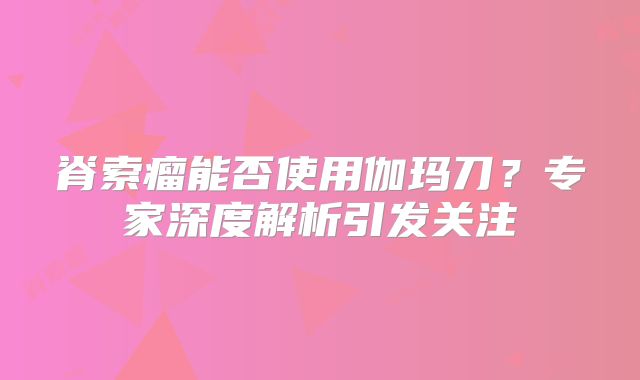 脊索瘤能否使用伽玛刀？专家深度解析引发关注