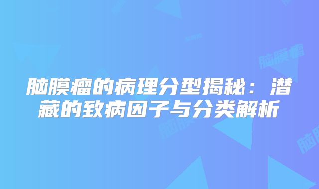脑膜瘤的病理分型揭秘：潜藏的致病因子与分类解析