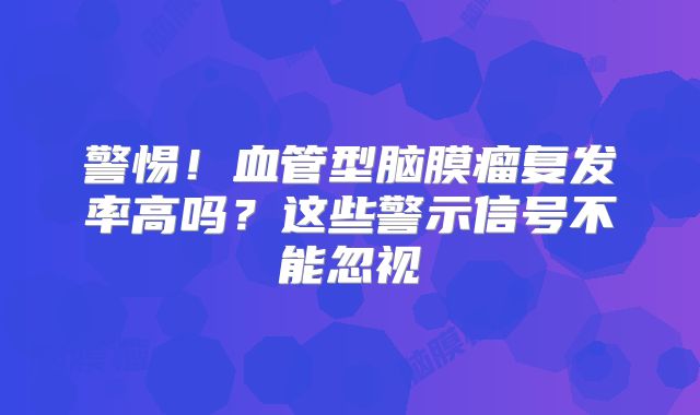 警惕！血管型脑膜瘤复发率高吗？这些警示信号不能忽视