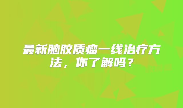 最新脑胶质瘤一线治疗方法，你了解吗？